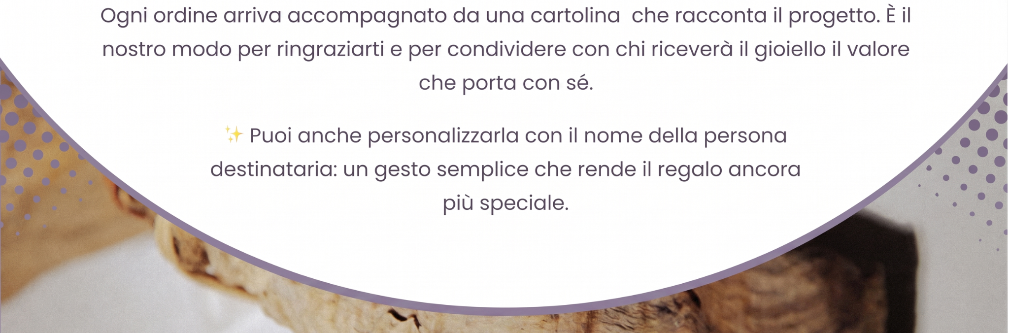 Sfondo con lo stesso ramo del banner. Testo: Ogni ordine arriva accompagnato da una cartolina che racconta il progetto. È il
nostro modo per ringraziarti e per condividere con chi riceverà il gioiello il valore
che porta con sé. Puoi anche personalizzarla con il nome della persona
destinataria: un gesto semplice che rende il regalo ancora
più speciale. 