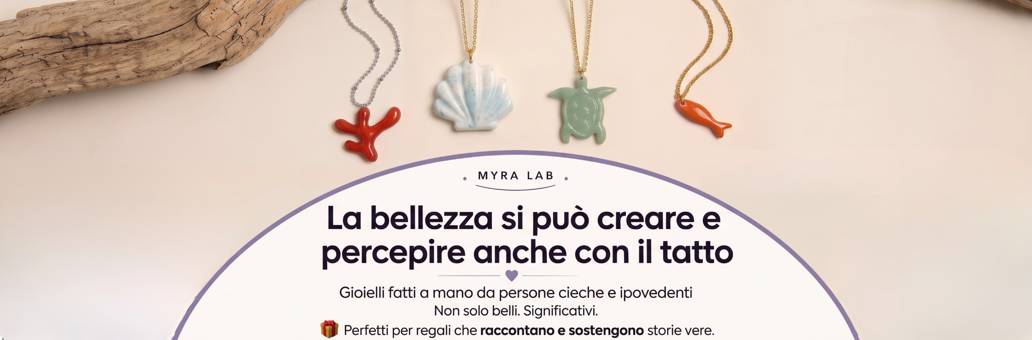 Banner Myra Lab con gioielli della collezione mare appoggiati su un ramo di legno chiaro. Le collane hanno ciondoli unici a forma di corallo, conchiglia, tartaruga e pesciolino Testo: La bellezza si può creare e percepire anche con il tatto. Gioielli fatti a mano da persone cieche e ipovedenti.